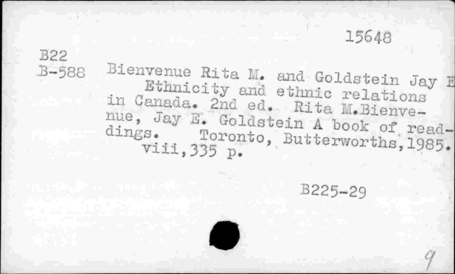 ﻿15648
B22
B-588
Bienvenue Rita M. and Goldstein Jay • ethnicity and ethnie relation^ in Canada. 2nd ed. Rita ££en“: dinrs y Goldstein A book of read
%-iii oo?10nt0’ Butterworths, 1985
B225-29